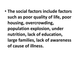 • The social factors include factors
such as poor quality of life, poor
housing, overcrowding,
population explosion, under
nutrition, lack of education,
large families, lack of awareness
of cause of illness.
 