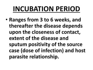 INCUBATION PERIOD
• Ranges from 3 to 6 weeks, and
thereafter the disease depends
upon the closeness of contact,
extent of the disease and
sputum positivity of the source
case (dose of infection) and host
parasite relationship.
 
