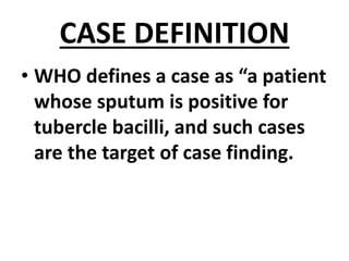 CASE DEFINITION
• WHO defines a case as “a patient
whose sputum is positive for
tubercle bacilli, and such cases
are the target of case finding.
 