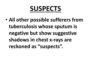 SUSPECTS
• All other possible sufferers from
tuberculosis whose sputum is
negative but show suggestive
shadows in chest x-rays are
reckoned as “suspects”.
 