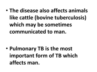 • The disease also affects animals
like cattle (bovine tuberculosis)
which may be sometimes
communicated to man.
• Pulmonary TB is the most
important form of TB which
affects man.
 