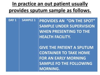 In practice an out patient usually
provides sputum sample as follows.
DAY 1 SAMPLE 1 PROVIDES AN “ON THE SPOT”
SAMPLE UNDER SUPERVISION
WHEN PRESENTING TO THE
HEALTH FACILITY.
GIVE THE PATIENT A SPUTUM
CONTAINER TO TAKE HOME
FOR AN EARLY MORNING
SAMPLE FO THE FOLLOWING
MORNING.
 
