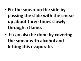 • Fix the smear on the side by
passing the slide with the smear
up about three times slowly
through a flame.
• It can also be done by covering
the smear with alcohol and
letting this evaporate.
 