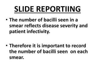 SLIDE REPORTIING
• The number of bacilli seen in a
smear reflects disease severity and
patient infectivity.
• Therefore it is important to record
the number of bacilli seen on each
smear.
 