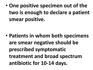 • One positive specimen out of the
two is enough to declare a patient
smear positive.
• Patients in whom both specimens
are smear negative should be
prescribed symptomatic
treatment and broad spectrum
antibiotic for 10-14 days.
 