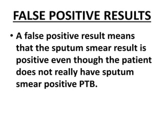 FALSE POSITIVE RESULTS
• A false positive result means
that the sputum smear result is
positive even though the patient
does not really have sputum
smear positive PTB.
 