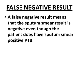 FALSE NEGATIVE RESULT
• A false negative result means
that the sputum smear result is
negative even though the
patient does have sputum smear
positive PTB.
 