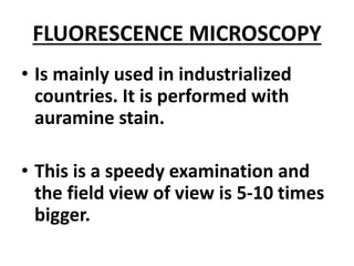 FLUORESCENCE MICROSCOPY
• Is mainly used in industrialized
countries. It is performed with
auramine stain.
• This is a speedy examination and
the field view of view is 5-10 times
bigger.
 