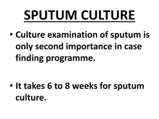 SPUTUM CULTURE
• Culture examination of sputum is
only second importance in case
finding programme.
• It takes 6 to 8 weeks for sputum
culture.
 