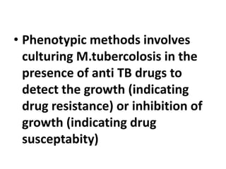• Phenotypic methods involves
culturing M.tubercolosis in the
presence of anti TB drugs to
detect the growth (indicating
drug resistance) or inhibition of
growth (indicating drug
susceptabity)
 