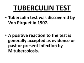 TUBERCULIN TEST
• Tuberculin test was discovered by
Von Pirquet in 1907.
• A positive reaction to the test is
generally accepted as evidence or
past or present infection by
M.tubercolosis.
 