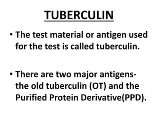 TUBERCULIN
• The test material or antigen used
for the test is called tuberculin.
• There are two major antigens-
the old tuberculin (OT) and the
Purified Protein Derivative(PPD).
 