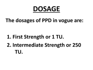 DOSAGE
The dosages of PPD in vogue are:
1. First Strength or 1 TU.
2. Intermediate Strength or 250
TU.
 