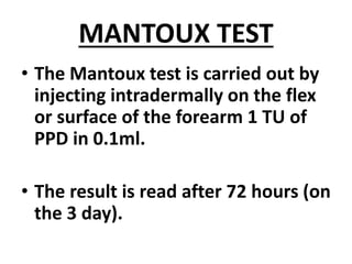 MANTOUX TEST
• The Mantoux test is carried out by
injecting intradermally on the flex
or surface of the forearm 1 TU of
PPD in 0.1ml.
• The result is read after 72 hours (on
the 3 day).
 