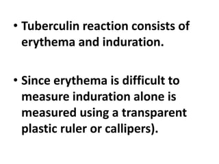 • Tuberculin reaction consists of
erythema and induration.
• Since erythema is difficult to
measure induration alone is
measured using a transparent
plastic ruler or callipers).
 