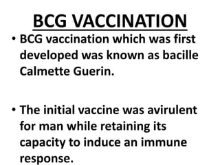 BCG VACCINATION
• BCG vaccination which was first
developed was known as bacille
Calmette Guerin.
• The initial vaccine was avirulent
for man while retaining its
capacity to induce an immune
response.
 
