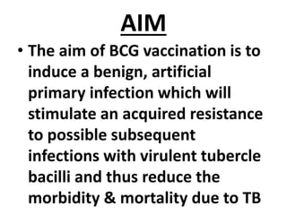 AIM
• The aim of BCG vaccination is to
induce a benign, artificial
primary infection which will
stimulate an acquired resistance
to possible subsequent
infections with virulent tubercle
bacilli and thus reduce the
morbidity & mortality due to TB
 
