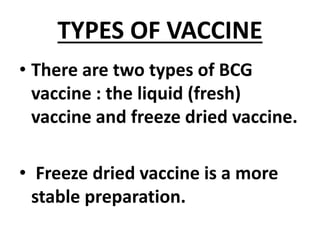 TYPES OF VACCINE
• There are two types of BCG
vaccine : the liquid (fresh)
vaccine and freeze dried vaccine.
• Freeze dried vaccine is a more
stable preparation.
 