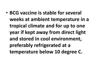 • BCG vaccine is stable for several
weeks at ambient temperature in a
tropical climate and for up to one
year if kept away from direct light
and stored in cool environment,
preferably refrigerated at a
temperature below 10 degree C.
 