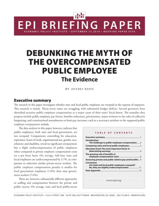 E P I B R I E F I N G PA P E R
             EcoNomIc PolIcy INstItutE                               ●   sEPtEmBER 15,2010                     ●   BRIEFING PAPER #276




               DEbunking thE Myth of
               thE ovErcoMpEnsatED
                  public EMployEE
                                                            The evidence
                                                                 By JEffrEy KEEfE



Executive summary
The research in this paper investigates whether state and local public employees are overpaid at the expense of taxpayers.
This research is timely. Thirty-seven states are struggling with substantial budget deficits. Several governors have
identified excessive public employee compensation as a major cause of their states’ fiscal duress. The remedies they
propose include public employee pay freezes, benefits reductions, privatization, major revisions to the rules of collective
bargaining, and constitutional amendments to limit pay increases, each as a necessary antidote to the supposed public
employee overpayment malady.
    The data analysis in this paper, however, indicate that
public employees, both state and local government, are                       Ta b l e o f Co n T e n T s
not overpaid. Comparisons controlling for education,               executive summary.............................................................................1
experience, hours of work, organizational size, gender, race,      Introduction:
                                                                       The challenge to public employee compensation .......2
ethnicity and disability, reveal no significant overpayment
                                                                   Comparing state and local public employees........................3
but a slight undercompensation of public employees                 education level: The most important factor in
when compared to private employee compensation costs                   determining earnings ...............................................................4
                                                                   The growing role of benefits in
on a per hour basis. On average, full-time state and                   employee compensation costs ..............................................6
local employees are undercompensated by 3.7%, in com-              assessing private and public relative pay and benefits....9
parison to otherwise similar private-sector workers. The           Conclusion:
                                                                       are state and local public employees overpaid?
public employee compensation penalty is smaller for                    no, they are slightly undercompensated ...................... 11
local government employees (1.8%) than state govern-               Data appendix ................................................................................... 13

ment workers (7.6%).
    There are, however, substantially different approaches
                                                                                             www.epi.org
to staffing and compensation between the private and
public sectors. On average, state and local public-sector

Economic Policy institutE • 1333 H strEEt, nW • suitE 300, East toWEr • WasHington, Dc 20005 • 202.775.8810 • WWW.EPi.org
 