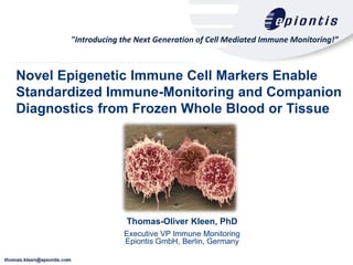 "Introducing the Next Generation of Cell Mediated Immune Monitoring!”



Novel Epigenetic Immune Cell Markers Enable
Standardized Immune-Monitoring and Companion
Diagnostics from Frozen Whole Blood or Tissue




                     Thomas-Oliver Kleen, PhD
                    Executive VP Immune Monitoring
                    Epiontis GmbH, Berlin, Germany
 