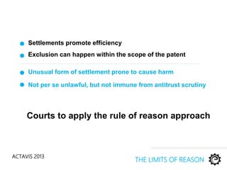 ACTAVIS 2013
Settlements promote efficiency
THE LIMITS OF REASON
Exclusion can happen within the scope of the patent
Unusual form of settlement prone to cause harm
Not per se unlawful, but not immune from antitrust scrutiny
Courts to apply the rule of reason approach
 