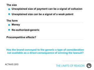 ACTAVIS 2013
Unexplained size of payment can be a signal of collusion
THE LIMITS OF REASON
Unexplained size can be a signal of a weak patent
Has the brand conveyed to the generic a type of consideration
not available as a direct consequence of winning the lawsuit?
The size
Money
No-authorized-generic
The form
Procompetitive effects?
 