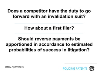 Does a competitor have the duty to go
forward with an invalidation suit?
OPEN QUESTIONS
POLICING PATENTS
Should reverse payments be
apportioned in accordance to estimated
probabilities of success in litigation?
How about a first filer?
 