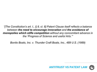 “[The Constitution’s art. I., § 8, cl. 8] Patent Clause itself reflects a balance
between the need to encourage innovation and the avoidance of
monopolies which stifle competition without any concomitant advance in
the ‘Progress of Science and useful Arts.’”
Bonito Boats, Inc. v. Thunder Craft Boats, Inc., 489 U.S. (1989)
ANTITRUST VS PATENT LAW
 