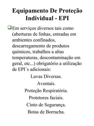 Equipamento De Proteção
Individual - EPI
Em serviços diversos tais como
(aberturas de linhas, entradas em
ambientes confinados,
descarregamento de produtos
químicos, trabalhos a altas
temperaturas, descontaminação em
geral, etc...) obrigatório a utilização
de EPI´s adicionais:
Luvas Diversas.
Aventais.
Proteção Respiratória.
Protetores faciais.
Cinto de Segurança.
Botas de Borracha.
 