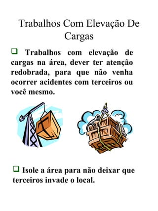 Trabalhos Com Elevação De
Cargas
 Trabalhos com elevação de
cargas na área, dever ter atenção
redobrada, para que não venha
ocorrer acidentes com terceiros ou
você mesmo.
 Isole a área para não deixar que
terceiros invade o local.
 
