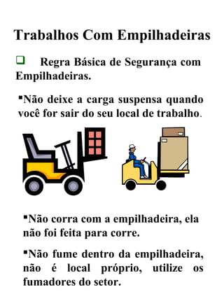 Trabalhos Com Empilhadeiras
 Regra Básica de Segurança com
Empilhadeiras.
Não deixe a carga suspensa quando
você for sair do seu local de trabalho.
Não corra com a empilhadeira, ela
não foi feita para corre.
Não fume dentro da empilhadeira,
não é local próprio, utilize os
fumadores do setor.
 
