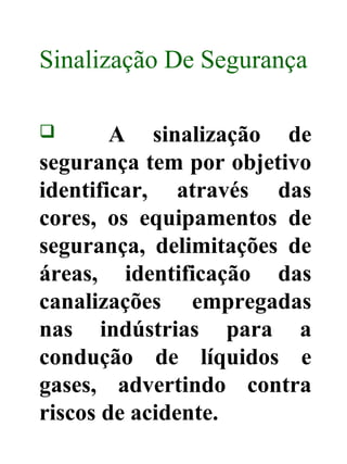 Sinalização De Segurança
 A sinalização de
segurança tem por objetivo
identificar, através das
cores, os equipamentos de
segurança, delimitações de
áreas, identificação das
canalizações empregadas
nas indústrias para a
condução de líquidos e
gases, advertindo contra
riscos de acidente.
 