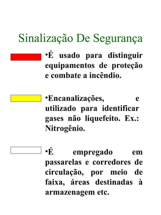 Sinalização De Segurança
•É usado para distinguir
equipamentos de proteção
e combate a incêndio.
•Encanalizações, e
utilizado para identificar
gases não liquefeito. Ex.:
Nitrogênio.
•É empregado em
passarelas e corredores de
circulação, por meio de
faixa, áreas destinadas à
armazenagem etc.
 