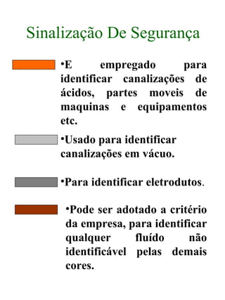 Sinalização De Segurança
•E empregado para
identificar canalizações de
ácidos, partes moveis de
maquinas e equipamentos
etc.
•Usado para identificar
canalizações em vácuo.
•Para identificar eletrodutos.
•Pode ser adotado a critério
da empresa, para identificar
qualquer fluído não
identificável pelas demais
cores.
 