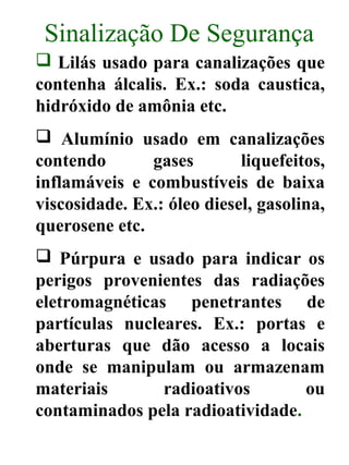Sinalização De Segurança
 Lilás usado para canalizações que
contenha álcalis. Ex.: soda caustica,
hidróxido de amônia etc.
 Alumínio usado em canalizações
contendo gases liquefeitos,
inflamáveis e combustíveis de baixa
viscosidade. Ex.: óleo diesel, gasolina,
querosene etc.
 Púrpura e usado para indicar os
perigos provenientes das radiações
eletromagnéticas penetrantes de
partículas nucleares. Ex.: portas e
aberturas que dão acesso a locais
onde se manipulam ou armazenam
materiais radioativos ou
contaminados pela radioatividade.
 
