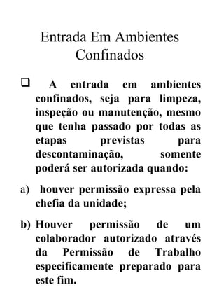 Entrada Em Ambientes
Confinados
 A entrada em ambientes
confinados, seja para limpeza,
inspeção ou manutenção, mesmo
que tenha passado por todas as
etapas previstas para
descontaminação, somente
poderá ser autorizada quando:
a) houver permissão expressa pela
chefia da unidade;
b) Houver permissão de um
colaborador autorizado através
da Permissão de Trabalho
especificamente preparado para
este fim.
 