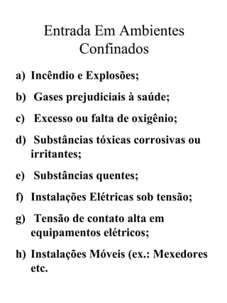 Entrada Em Ambientes
Confinados
a) Incêndio e Explosões;
b) Gases prejudiciais à saúde;
c) Excesso ou falta de oxigênio;
d) Substâncias tóxicas corrosivas ou
irritantes;
e) Substâncias quentes;
f) Instalações Elétricas sob tensão;
g) Tensão de contato alta em
equipamentos elétricos;
h) Instalações Móveis (ex.: Mexedores
etc.
 