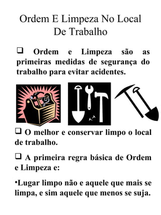 Ordem E Limpeza No Local
De Trabalho
 Ordem e Limpeza são as
primeiras medidas de segurança do
trabalho para evitar acidentes.
 O melhor e conservar limpo o local
de trabalho.
 A primeira regra básica de Ordem
e Limpeza e:
•Lugar limpo não e aquele que mais se
limpa, e sim aquele que menos se suja.
 