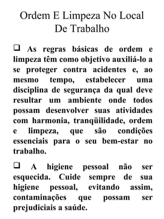 Ordem E Limpeza No Local
De Trabalho
 As regras básicas de ordem e
limpeza têm como objetivo auxiliá-lo a
se proteger contra acidentes e, ao
mesmo tempo, estabelecer uma
disciplina de segurança da qual deve
resultar um ambiente onde todos
possam desenvolver suas atividades
com harmonia, tranqüilidade, ordem
e limpeza, que são condições
essenciais para o seu bem-estar no
trabalho.
 A higiene pessoal não ser
esquecida. Cuide sempre de sua
higiene pessoal, evitando assim,
contaminações que possam ser
prejudiciais a saúde.
 