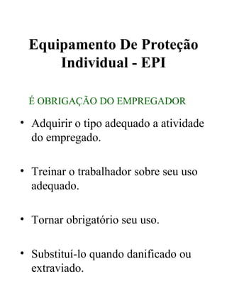 Equipamento De Proteção
Individual - EPI
• Adquirir o tipo adequado a atividade
do empregado.
• Treinar o trabalhador sobre seu uso
adequado.
• Tornar obrigatório seu uso.
• Substituí-lo quando danificado ou
extraviado.
É OBRIGAÇÃO DO EMPREGADOR
 