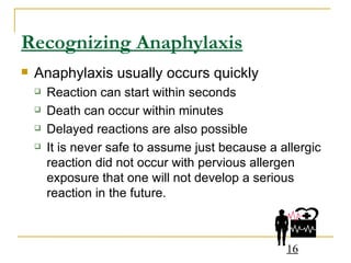 Recognizing Anaphylaxis Anaphylaxis usually occurs quickly Reaction can start within seconds Death can occur within minutes Delayed reactions are also possible It is never safe to assume just because a allergic reaction did not occur with pervious allergen exposure that one will not develop a serious reaction in the future. 