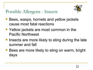 Possible Allergens - Insects Bees, wasps, hornets and yellow jackets cause most fatal reactions Yellow jackets are most common in the Pacific Northwest Insects are more likely to sting during the late summer and fall Bees are more likely to sting on warm, bright days 