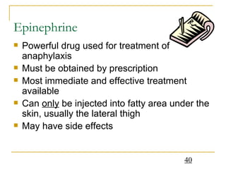 Epinephrine Powerful drug used for treatment of anaphylaxis Must be obtained by prescription  Most immediate and effective treatment available Can  only  be injected into fatty area under the skin, usually the lateral thigh May have side effects 
