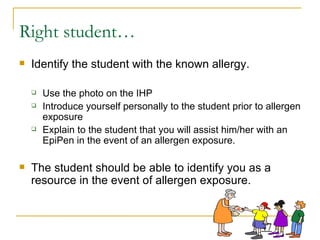 Right student… Identify the student with the known allergy.  Use the photo on the IHP  Introduce yourself personally to the student prior to allergen exposure Explain to the student that you will assist him/her with an EpiPen in the event of an allergen exposure. The student should be able to identify you as a resource in the event of allergen exposure. 