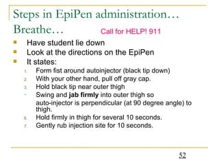 Steps in EpiPen administration… Breathe… Have student lie down  Look at the directions on the EpiPen  It states: Form fist around autoinjector (black tip down) With your other hand, pull off gray cap. Hold black tip near outer thigh Swing and  jab firmly  into outer thigh so  auto-injector is perpendicular (at 90 degree angle) to thigh. Hold firmly in thigh for several 10 seconds. Gently rub injection site for 10 seconds. Call for HELP! 911 