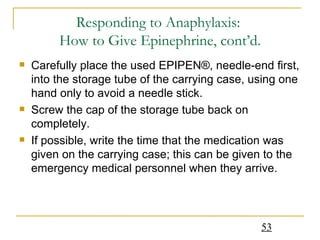 Responding to Anaphylaxis:  How to Give Epinephrine, cont’d. Carefully place the used EPIPEN®, needle-end first, into the storage tube of the carrying case, using one hand only to avoid a needle stick.  Screw the cap of the storage tube back on completely.  If possible, write the time that the medication was given on the carrying case; this can be given to the emergency medical personnel when they arrive. 