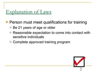 Explanation of Laws Person must meet qualifications for training Be 21 years of age or older Reasonable expectation to come into contact with sensitive individuals Complete approved training program 