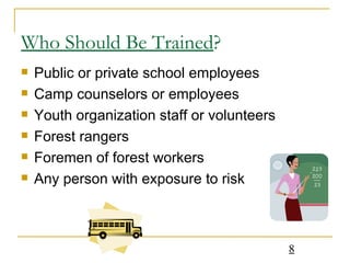 Who Should Be Trained ? Public or private school employees Camp counselors or employees Youth organization staff or volunteers Forest rangers Foremen of forest workers Any person with exposure to risk 