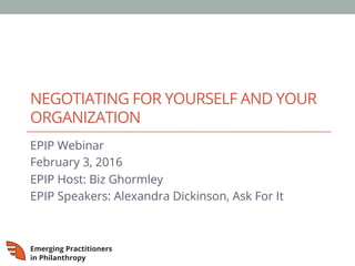 NEGOTIATING FOR YOURSELF AND YOUR
ORGANIZATION
EPIP Webinar
February 3, 2016
EPIP Host: Biz Ghormley
EPIP Speakers: Alexandra Dickinson, Ask For It
 